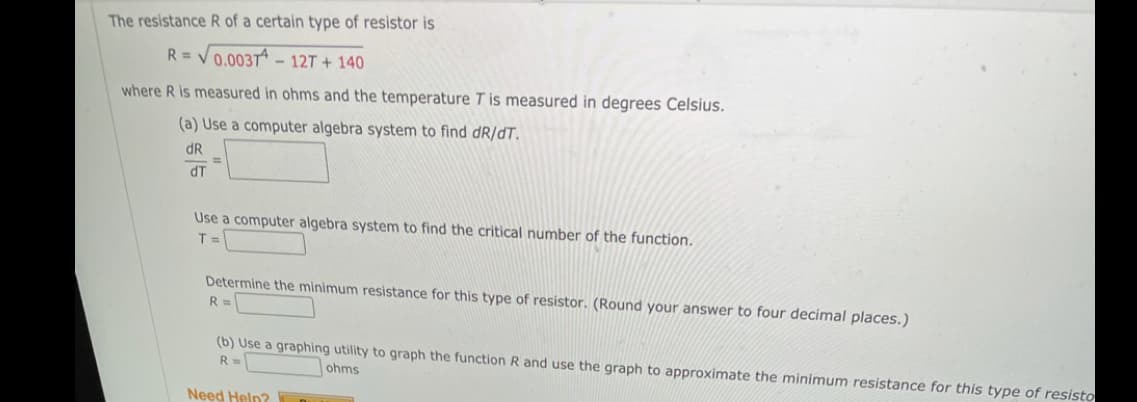 The resistance R of a certain type of resistor is
R = V0.003Tª – 12T + 140
where R is measured in ohms and the temperature T is measured in degrees Celsius.
(a) Use a computer algebra system to find dR/dT.
dR
%3D
dT
Use a computer algebra system to find the critical number of the function.
T =
Determine the minimum resistance for this type of resistor. (Round your answer to four decimal places.)
R =
(b) Use a graphing utility to graph the function R and use the graph to approximate the minimum resistance for this type of resisto
R=
ohms
Need Help?
