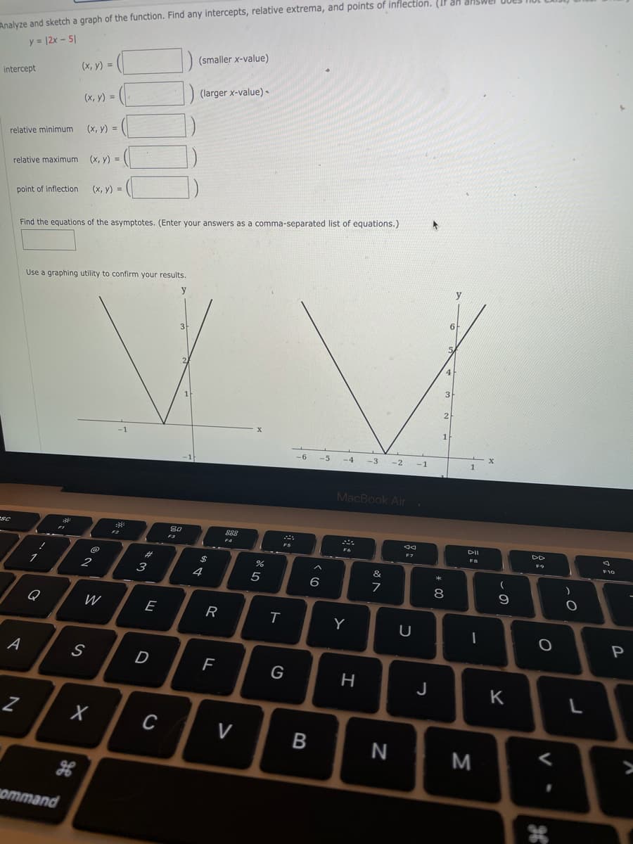 Analyze and sketch a graph of the function. Find any intercepts, relative extrema, and points of inflection. (IF
y = |2x - 5|
(smaller x-value)
(x, y) =
intercept
(larger x-value) -
(x, y) =
(x, y) =
relative minimum
relative maximum (x, y) =
(x, y) =
point of inflection
Find the equations of the asymptotes. (Enter your answers as a comma-separated list of equations.)
Use a graphing utility to confirm your results.
y
y
6
4
-6
-5
-4
-3
-2
-1
MacBook Air
eSC
80
F3
888
F4
DII
F7
@
23
24
&
3
4
5
6
8
9
Q
E
R
Y
P
A
D
F
G
H
J
K
L
C
V
N
ommand
B
器。
Ss
