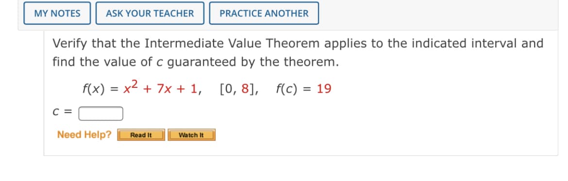 MY NOTES
ASK YOUR TEACHER
PRACTICE ANOTHER
Verify that the Intermediate Value Theorem applies to the indicated interval and
find the value of c guaranteed by the theorem.
f(x) = x2 + 7x + 1, [0, 8],
f(c) = 19
%3D
%3D
C =
Need Help?
Read It
Watch It

