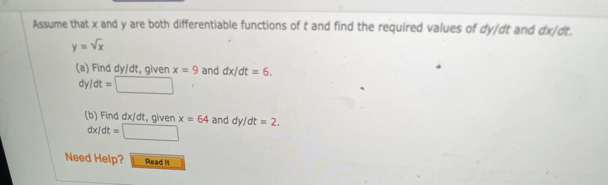 Assume that x and y are both differentiable functions of t and find the required values of dy/dt and dx/dt.
y = Vx
(a) Find dy/dt, given x = 9 and dx/dt = 6.
dy/dt =
(b) Find dx/dt, given x = 64 and dy/dt = 2.
dx/dt =
Need Help?
Read It
