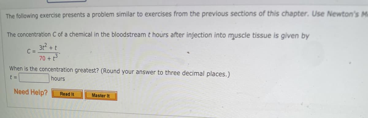 The following exercise presents a problem similar to exercises from the previous sections of this chapter. Use Newton's Ma
The concentration C of a chemical in the bloodstream t hours after injection into muscle tissue is given by
3t2 +t
C =
70 + t3
When is the concentration greatest? (Round your answer to three decimal places.)
t =
hours
Need Help?
Read It
Master It
