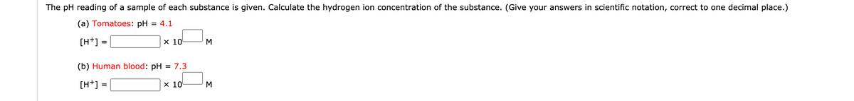 The pH reading of a sample of each substance is given. Calculate the hydrogen ion concentration of the substance. (Give your answers in scientific notation, correct to one decimal place.)
(a) Tomatoes: pH
= 4.1
[H+] =
х 10
M
(b) Human blood: pH = 7.3
[H+]
х 10
M
