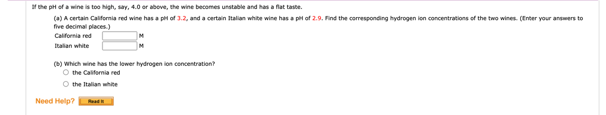 If the pH of a wine is too high, say, 4.0 or above, the wine becomes unstable and has a flat taste.
(a) A certain California red wine has a pH of 3.2, and a certain Italian white wine has a pH of 2.9. Find the corresponding hydrogen ion concentrations of the two wines. (Enter your answers to
five decimal places.)
California red
M
Italian white
M
(b) Which wine has the lower hydrogen ion concentration?
the California red
the Italian white
Need Help?
Read It
