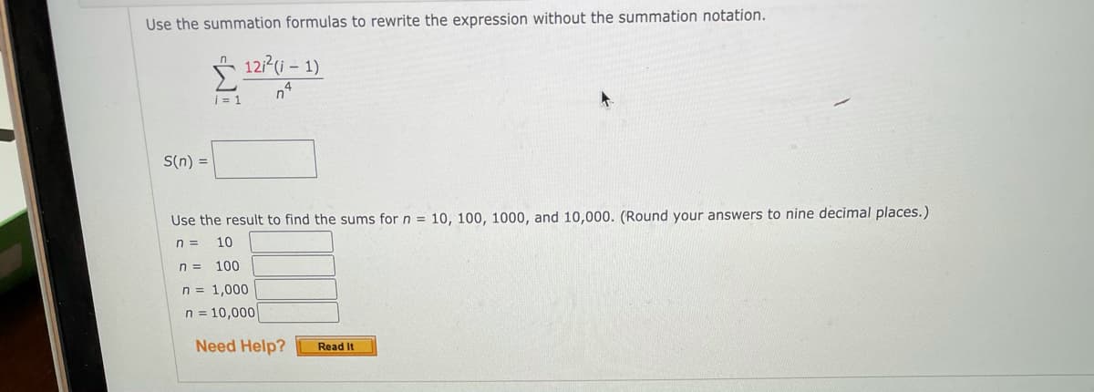 Use the summation formulas to rewrite the expression without the summation notation.
* 121(i – 1)
i = 1
S(n) =
Use the result to find the sums for n = 10, 100, 1000, and 10,000. (Round your answers to nine decimal places.)
n =
10
n =
100
n = 1,000
n = 10,000
Need Help?
Read It
