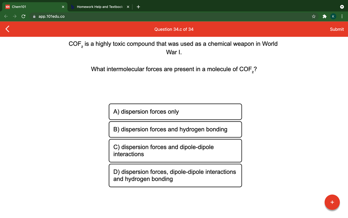 101 Chem101
b Homework Help and Textbook
app.101edu.co
K
Question 34.c of 34
Submit
COF, is a highly toxic compound that was used as a chemical weapon in World
War I.
What intermolecular forces are present in a molecule of COF,?
A) dispersion forces only
B) dispersion forces and hydrogen bonding
C) dispersion forces and dipole-dipole
interactions
D) dispersion forces, dipole-dipole interactions
and hydrogen bonding
+
...

