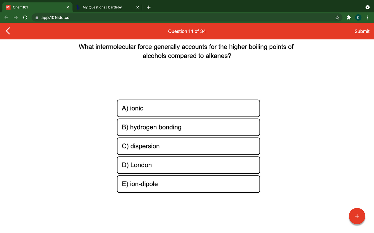 101 Chem101
b My Questions | bartleby
app.101edu.co
K
Question 14 of 34
Submit
What intermolecular force generally accounts for the higher boiling points of
alcohols compared to alkanes?
A) ionic
B) hydrogen bonding
C) dispersion
D) London
E) ion-dipole
+
...
+
