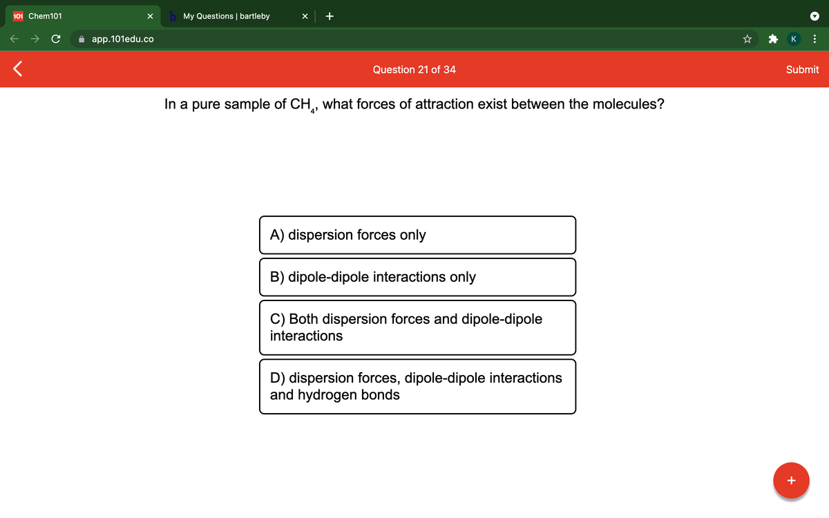 101 Chem101
b My Questions | bartleby
app.101edu.co
K
Question 21 of 34
Submit
In a pure sample of CH,, what forces of attraction exist between the molecules?
A) dispersion forces only
B) dipole-dipole interactions only
C) Both dispersion forces and dipole-dipole
interactions
D) dispersion forces, dipole-dipole interactions
and hydrogen bonds
+
...
+
