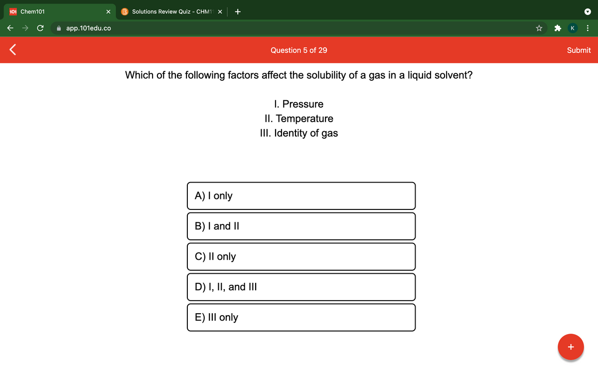 101 Chem101
Solutions Review Quiz - CHM11 X
app.101edu.co
K
Question 5 of 29
Submit
Which of the following factors affect the solubility of a gas in a liquid solvent?
I. Pressure
II. Temperature
III. Identity of gas
A) I only
B) I and II
C) II only
D) I, II, and III
E) III only
+
...
