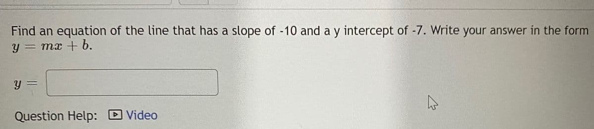 Find an equation of the line that has a slope of -10 and a y intercept of -7. Write your answer in the form
y = mx + b.
Question Help:
Video
