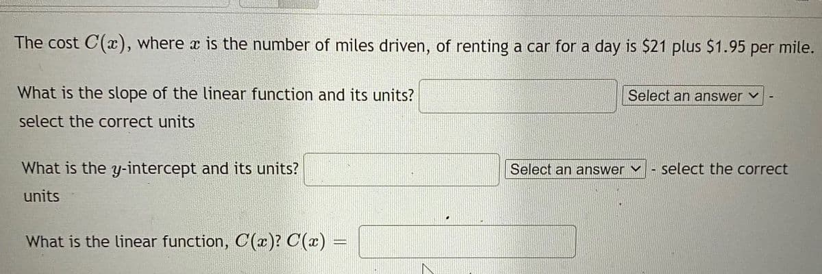 The cost C(x), where x is the number of miles driven, of renting a car for a day is $21 plus $1.95 per mile.
What is the slope of the linear function and its units?
Select an answer v
select the correct units
What is the y-intercept and its units?
Select an answer ▼
select the correct
units
What is the linear function, C(r)? C(x) =
