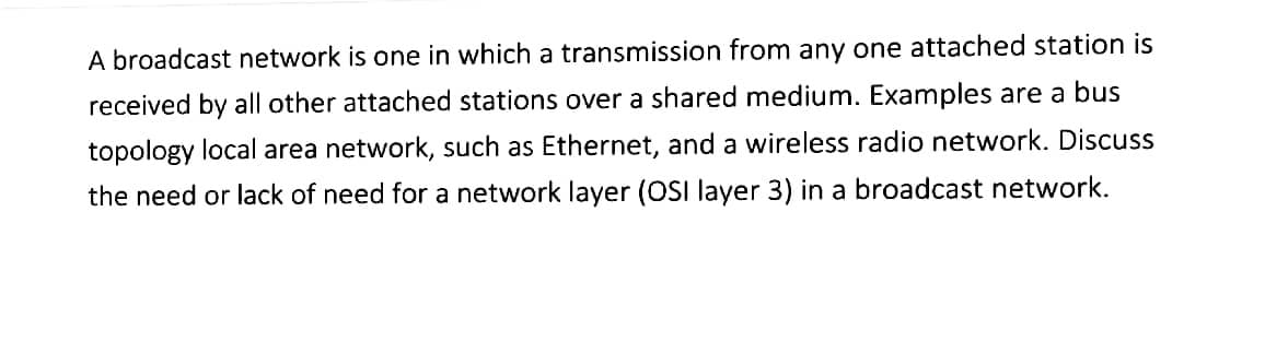 A broadcast network is one in which a transmission from any one attached station is
received by all other attached stations over a shared medium. Examples are a bus
topology local area network, such as Ethernet, and a wireless radio network. Discuss
the need or lack of need for a network layer (OSI layer 3) in a broadcast network.