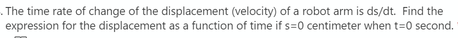 . The time rate of change of the displacement (velocity) of a robot arm is ds/dt. Find the
expression for the displacement as a function of time if s=0 centimeter when t=0 second.
