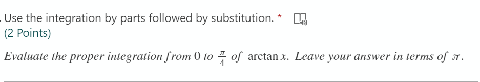 Use the integration by parts followed by substitution.
(2 Points)
*
Evaluate the proper integration from 0 to 4 of arctan x. Leave your answer in terms of T .
