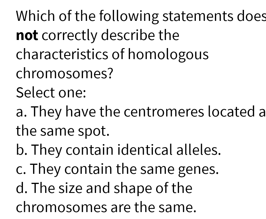Which of the following statements does
not correctly describe the
characteristics of homologous
chromosomes?
Select one:
a. They have the centromeres located a
the same spot.
b. They contain identical alleles.
c. They contain the same genes.
d. The size and shape of the
chromosomes are the same.