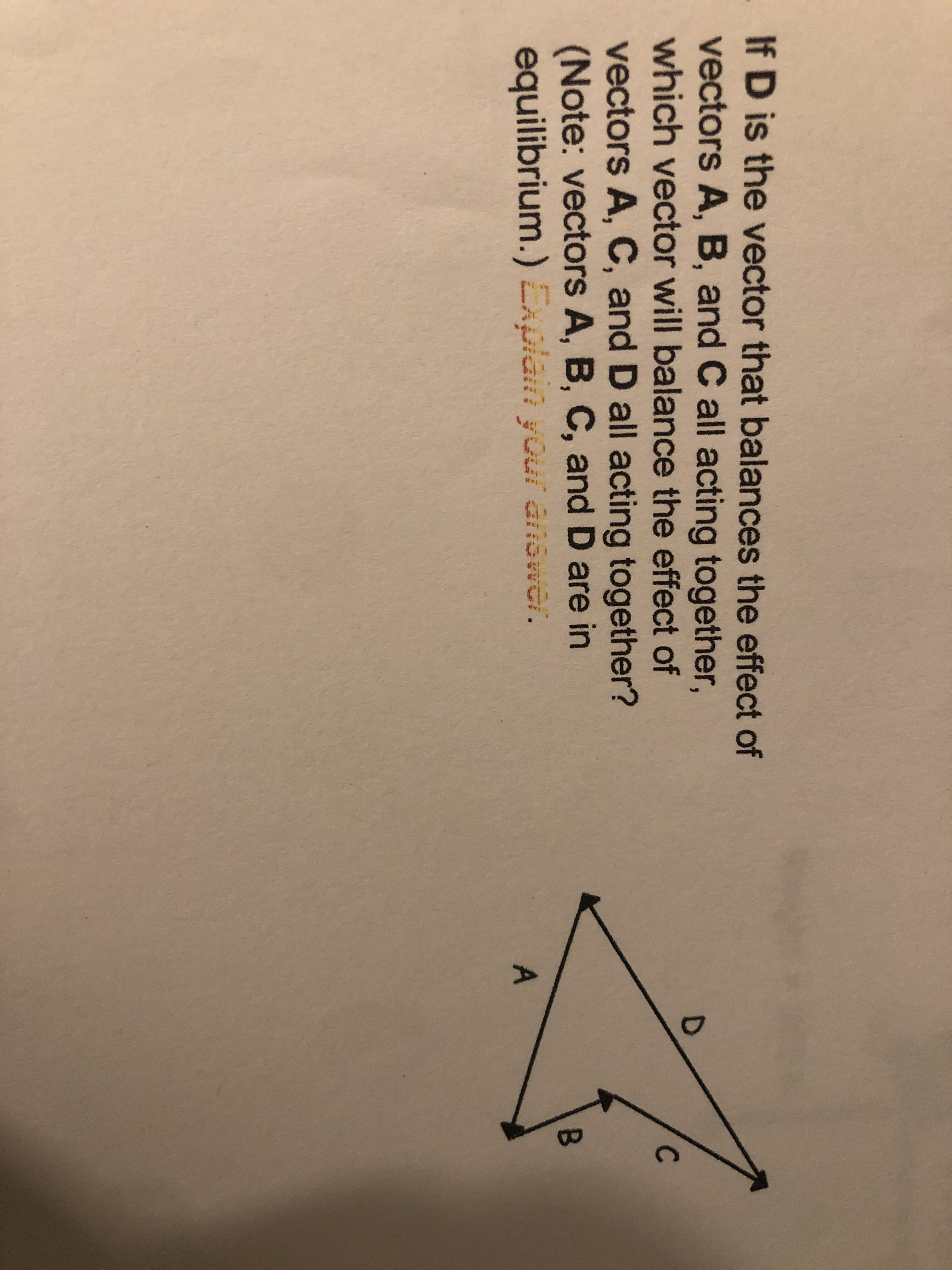 If D is the vector that balances the effect of
vectors A, B, and C all acting together,
which vector will balance the effect of
vectors A, C, and D all acting together?
(Note: vectors A, B, C, and D are in
equilibrium.) Explain your answer.
