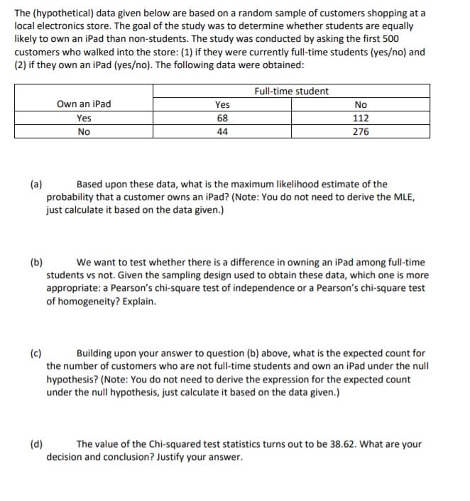 The (hypothetical) data given below are based on a random sample of customers shopping at a
local electronics store. The goal of the study was to determine whether students are equally
likely to own an iPad than non-students. The study was conducted by asking the first 500
customers who walked into the store: (1) if they were currently full-time students (yes/no) and
(2) if they own an iPad (yes/no). The following data were obtained:
Full-time student
Own an iPad
Yes
No
Yes
68
112
No
44
276
(a)
probability that a customer owns an iPad? (Note: You do not need to derive the MLE,
just calculate it based on the data given.)
Based upon these data, what is the maximum likelihood estimate of the
(b)
students vs not. Given the sampling design used to obtain these data, which one is more
appropriate: a Pearson's chi-square test of independence or a Pearson's chi-square test
of homogeneity? Explain.
We want to test whether there is a difference in owning an iPad among full-time
(c)
Building upon your answer to question (b) above, what is the expected count for
the number of customers who are not full-time students and own an iPad under the null
hypothesis? (Note: You do not need to derive the expression for the expected count
under the null hypothesis, just calculate it based on the data given.)
(d)
decision and conclusion? Justify your answer.
The value of the Chi-squared test statistics turns out to be 38.62. What are your

