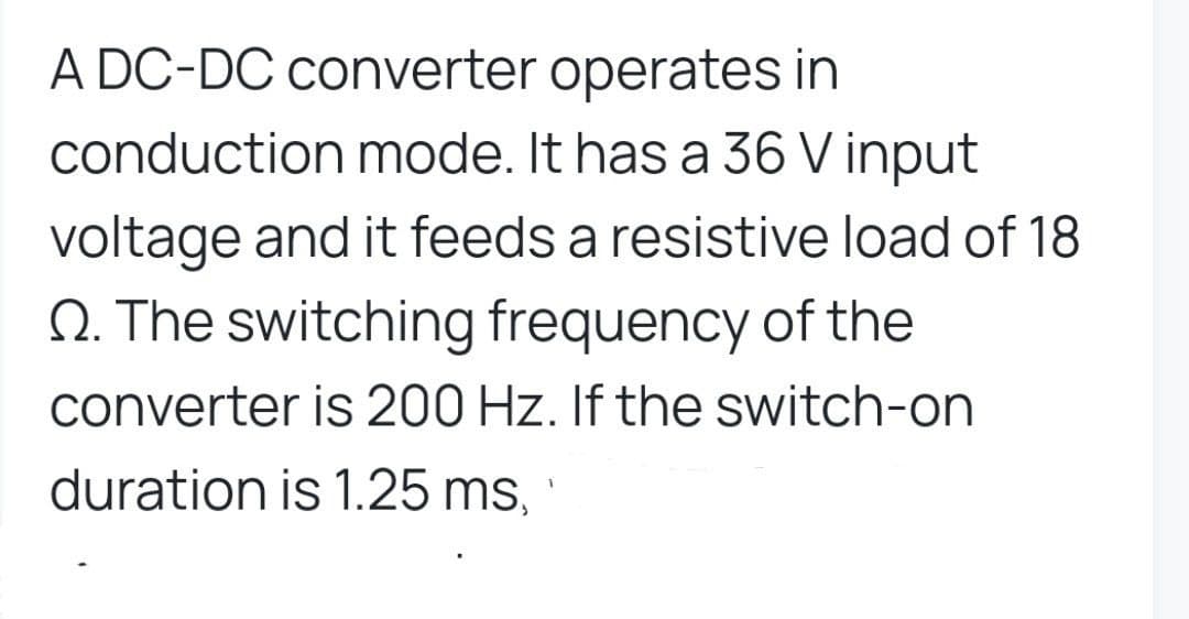 A DC-DC converter operates in
conduction mode. It has a 36 V input
voltage and it feeds a resistive load of 18
Q. The switching frequency of the
converter is 200 Hz. If the switch-on
duration is 1.25 ms,