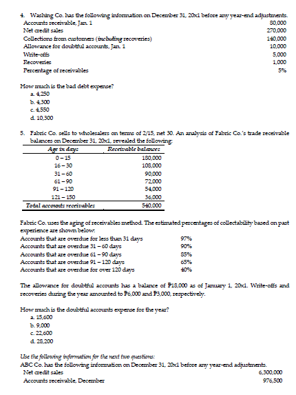 4. Wzching Co. has the following information on December 31, 20xd before any year-end adjustnents.
Ассоnts reсeivable, Jan 1
80,000
Net credit sales
270,000
Collections fromcustomers (buchuding recoveries)
Allowance for doubtful account, Jan 1
140,000
10.000
Write-offs
5,000
Recoveries
1,000
Percentage of receivables
5%
How mmach is the bad debt expemse?
a 4.250
b. 4.300
C4550
d. 10,300
5. Fabric Co. sells to wholesalers on terms of 2/15, net 30. An analysis of Fabric Co.'s trade receivable
balances on December 31, 20xd, revealed the followring
Ag in days
Receivable balawes
0-15
180,000
16-30
108,000
31-60
90,000
61-90
72,000
91-120
54.000
121- 150
36,000
540.000
Total acconauts receivables
Fabric Co. uses the aging of receivables method. The estimated percentages of collectability based on past
experience are shown below.
Accounts that are overdue for less than 31 days
97%
Accounts that are overdue 31 -60 days
90%
Accounts that are overdue 61-90 days
S5%
Accounts that are overdue 91-120 days
Accounts that are overdue for over 120 days
65%
40%
The allowance for doubtiul accounts has a balance of P18,000 as of Jamuary 1, 20x1. Write-ofis and
recoveries during the year amounted to P6,000 and P3,000, respectively.
How mach is the doubtful accounts expense for the year?
a. 15,600
ь. 9,000
c. 22,600
d. 28,200
LBe the follouing syformation for the next two questions:
ABC Co. has the following information on December 31, 20xd before any year-end adjustments.
Net credit sales
6,300,000
Accounts receivable, December
976,500
