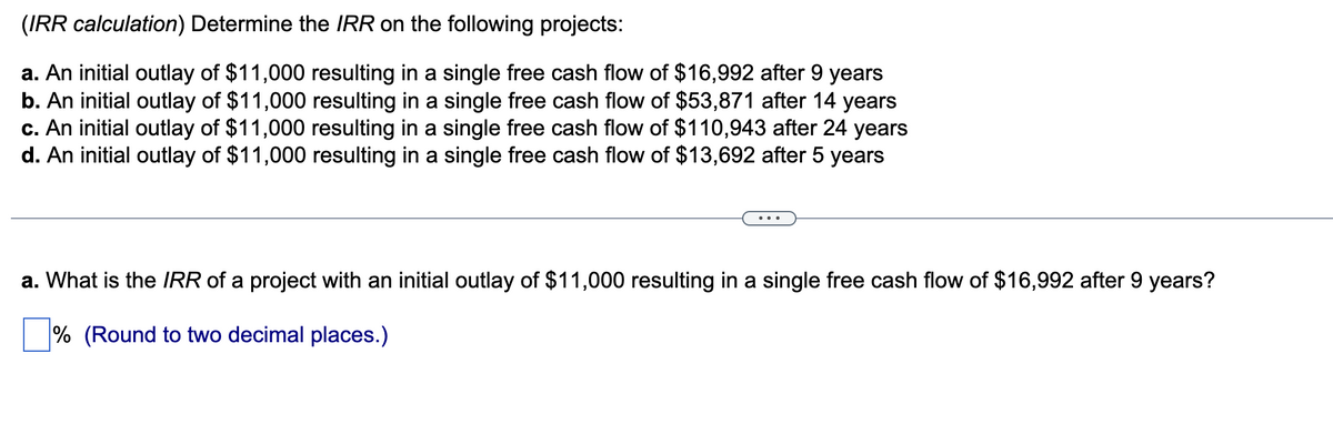 (IRR calculation) Determine the IRR on the following projects:
a. An initial outlay of $11,000 resulting in a single free cash flow of $16,992 after 9 years
b. An initial outlay of $11,000 resulting in a single free cash flow of $53,871 after 14 years
c. An initial outlay of $11,000 resulting in a single free cash flow of $110,943 after 24 years
d. An initial outlay of $11,000 resulting in a single free cash flow of $13,692 after 5 years
a. What is the IRR of a project with an initial outlay of $11,000 resulting in a single free cash flow of $16,992 after 9 years?
% (Round to two decimal places.)