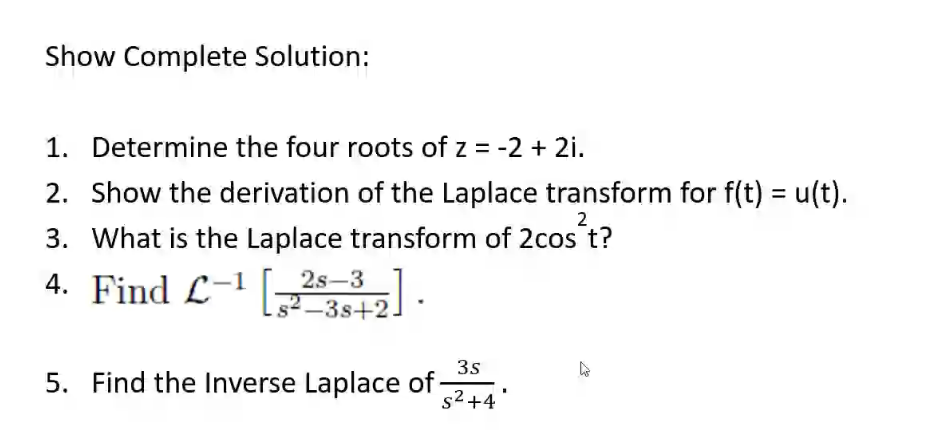 Show Complete Solution:
1. Determine the four roots of z = -2 + 2i.
2. Show the derivation of the Laplace transform for f(t) = u(t).
2
3. What is the Laplace transform of 2cos t?
4. Find L-1 [342-
2s–3
2-3s+2.
3s
5. Find the Inverse Laplace of
s2 +4

