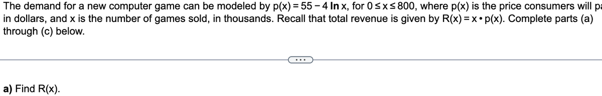 The demand for a new computer game can be modeled by p(x) = 55-4 In x, for 0≤x≤800, where p(x) is the price consumers will pa
in dollars, and x is the number of games sold, in thousands. Recall that total revenue is given by R(x) = x• p(x). Complete parts (a)
through (c) below.
a) Find R(x).