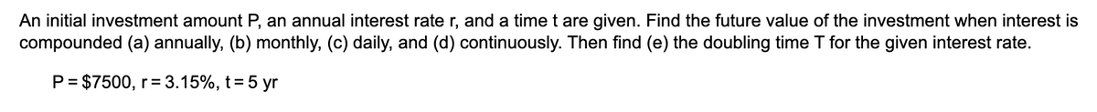 An initial investment amount P, an annual interest rate r, and a time t are given. Find the future value of the investment when interest is
compounded (a) annually, (b) monthly, (c) daily, and (d) continuously. Then find (e) the doubling time T for the given interest rate.
P = $7500, r = 3.15%, t = 5 yr