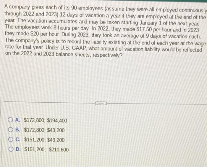 A company gives each of its 90 employees (assume they were all employed continuously
through 2022 and 2023) 12 days of vacation a year if they are employed at the end of the
year. The vacation accumulates and may be taken starting January 1 of the next year.
The employees work 8 hours per day. In 2022, they made $17.50 per hour and in 2023
they made $20 per hour. During 2023, they took an average of 9 days of vacation each.
The company's policy is to record the liability existing at the end of each year at the wage
rate for that year. Under U.S. GAAP, what amount of vacation liability would be reflected
on the 2022 and 2023 balance sheets, respectively?
A. $172,800; $194,400
OB. $172,800; $43,200
OC. $151,200, $43,200
OD. $151,200, $210,600