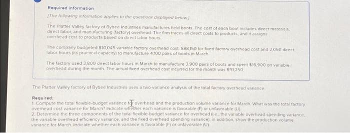 Required information
[The following information applies to the questions displayed below]
The Platter Valley factory of Bybee Industries manufactures field boots. The cost of each boot includes direct materials,
direct labor, and manufacturing (factory) overhead. The firm traces all direct costs to products, and it assigns
overhead cost to products based on direct labor hours
The company budgeted $10,045 variable factory overhead cost, $88,150 for fixed factory overhead cost and 2,050 direct
labor hours (its practical capacity) to manufacture 4,100 pairs of boots in March
The factory used 3,800 direct labor hours in March to manufacture 3,900 pairs of boots and spent $16,900 on variable
overhead during the month. The actual fixed overhead cost incurred for the month was $91,250
The Platter Valley factory of Bybee Industries uses a two variance analysis of the total factory overhead vanance
Required.
1. Compute the total flexible-budget variance for overhead and the production volume variance for March What was the total factory
overhead cost variance for March? Indicate whether each variance is favorable (F) or unfavorable (U)
2. Determine the three components of the total flexible budget variance for overhead (ie the variable overhead spending variance
the variable overhead efficiency variance, and the fixed overhead spending variance), in addition, show the production volume
variance for March indicate whether each variance is favorable (F) or unfavorable (U)