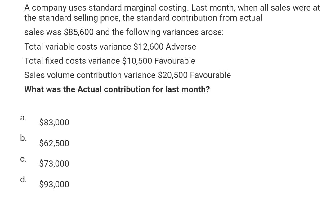 A company uses standard marginal costing. Last month, when all sales were at
the standard selling price, the standard contribution from actual
sales was $85,600 and the following variances arose:
Total variable costs variance $12,600 Adverse
Total fixed costs variance $10,500 Favourable
Sales volume contribution variance $20,500 Favourable
What was the Actual contribution for last month?
a.
b.
C.
d.
$83,000
$62,500
$73,000
$93,000