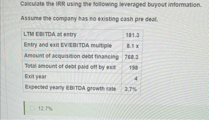 Calculate the IRR using the following leveraged buyout information.
Assume the company has no existing cash pre deal.
LTM EBITDA at entry
Entry and exit EV/EBITDA multiple
Amount of acquisition debt financing
Total amount of debt paid off by exit
Exit year
Expected yearly EBITDA growth rate
12.7%
181.3
8.1 x
768.3
198
4
3.7%