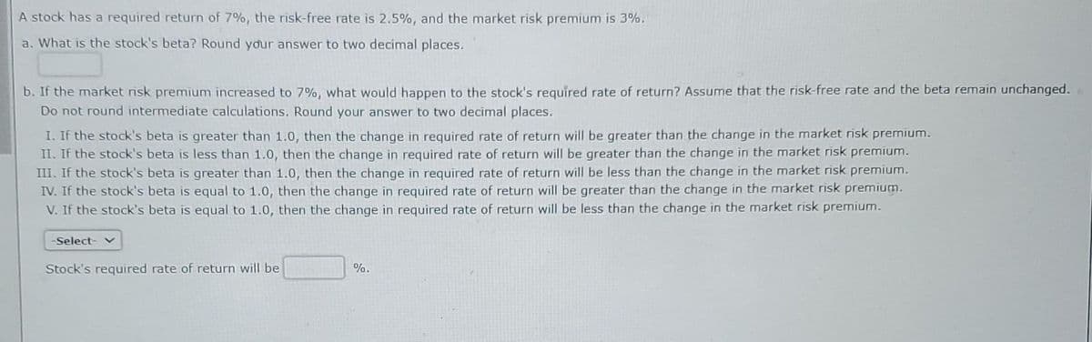 A stock has a required return of 7%, the risk-free rate is 2.5%, and the market risk premium is 3%.
a. What is the stock's beta? Round your answer to two decimal places.
b. If the market risk premium increased to 7%, what would happen to the stock's required rate of return? Assume that the risk-free rate and the beta remain unchanged.
Do not round intermediate calculations. Round your answer to two decimal places.
I. If the stock's beta is greater than 1.0, then the change in required rate of return will be greater than the change in the market risk premium.
II. If the stock's beta is less than 1.0, then the change in required rate of return will be greater than the change in the market risk premium.
III. If the stock's beta is greater than 1.0, then the change in required rate of return will be less than the change in the market risk premium.
IV. If the stock's beta is equal to 1.0, then the change in required rate of return will be greater than the change in the market risk premium.
V. If the stock's beta is equal to 1.0, then the change in required rate of return will be less than the change in the market risk premium.
-Select- ✓
Stock's required rate of return will be
%.