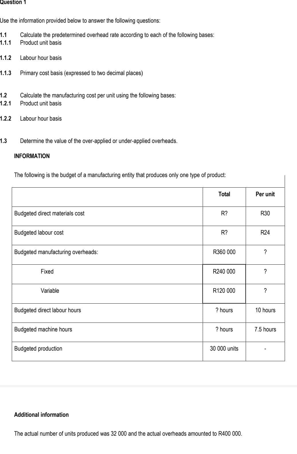 Question 1
Use the information provided below to answer the following questions:
1.1 Calculate the predetermined overhead rate according to each of the following bases:
1.1.1 Product unit basis
1.1.2
1.1.3
1.2
1.2.1
1.2.2
1.3
Labour hour basis
Primary cost basis (expressed to two decimal places)
Calculate the manufacturing cost per unit using the following bases:
Product unit basis
Labour hour basis
Determine the value of the over-applied or under-applied overheads.
INFORMATION
The following is the budget of a manufacturing entity that produces only one type of product:
Budgeted direct materials cost
Budgeted labour cost
Budgeted manufacturing overheads:
Fixed
Variable
Budgeted direct labour hours
Budgeted machine hours
Budgeted production
Additional information
Total
R?
R?
R360 000
R240 000
R120 000
? hours
? hours
30 000 units
The actual number of units produced was 32 000 and the actual overheads amounted to R400 000.
Per unit
R30
R24
?
?
?
10 hours
7.5 hours