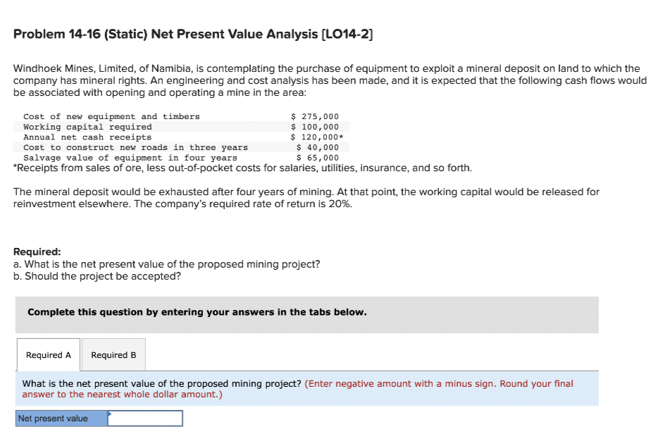 Problem 14-16 (Static) Net Present Value Analysis [LO14-2]
Windhoek Mines, Limited, of Namibia, is contemplating the purchase of equipment to exploit a mineral deposit on land to which the
company has mineral rights. An engineering and cost analysis has been made, and it is expected that the following cash flows would
be associated with opening and operating a mine in the area:
Cost of new equipment and timbers
Working capital required
Annual net cash receipts
Cost to construct new roads in three years
$ 40,000
Salvage value of equipment in four years
$ 65,000
*Receipts from sales of ore, less out-of-pocket costs for salaries, utilities, insurance, and so forth.
$ 275,000
$ 100,000
$ 120,000*
The mineral deposit would be exhausted after four years of mining. At that point, the working capital would be released for
reinvestment elsewhere. The company's required rate of return is 20%.
Required:
a. What is the net present value of the proposed mining project?
b. Should the project be accepted?
Complete this question by entering your answers in the tabs below.
Required A
Required B
What is the net present value of the proposed mining project? (Enter negative amount with a minus sign. Round your final
answer to the nearest whole dollar amount.)
Net present value