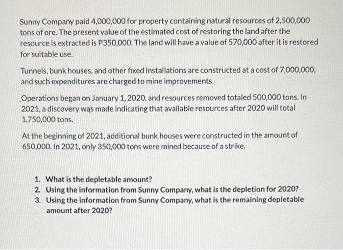 Sunny Company paid 4,000,000 for property containing natural resources of 2,500,000
tons of ore. The present value of the estimated cost of restoring the land after the
resource is extracted is P350,000. The land will have a value of 570,000 after it is restored
for suitable use.
Tunnels, bunk houses, and other fixed installations are constructed at a cost of 7,000,000,
and such expenditures are charged to mine improvements.
Operations began on January 1, 2020, and resources removed totaled 500,000 tons. In
2021, a discovery was made indicating that available resources after 2020 will total
1,750,000 tons.
At the beginning of 2021, additional bunk houses were constructed in the amount of
650,000. In 2021, only 350,000 tons were mined because of a strike.
1. What is the depletable amount?
2. Using the information from Sunny Company, what is the depletion for 2020?
3. Using the information from Sunny Company, what is the remaining depletable
amount after 2020?