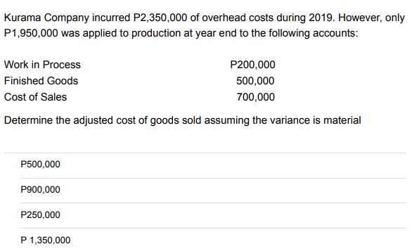Kurama Company incurred P2,350,000 of overhead costs during 2019. However, only
P1,950,000 was applied to production at year end to the following accounts:
Work in Process
P200,000
500,000
Finished Goods
Cost of Sales
700,000
Determine the adjusted cost of goods sold assuming the variance is material
P500,000
P900,000
P250,000
P 1,350,000