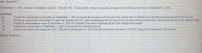 ond-Question 1
n September 1, 2021, Imperial Corporation issued $1,000,000, 6%, 10-year bonds. Interest is payable annually with the first payment due on September 1, 2022
structions
a)
b)
C)
Provide the appropriate journal entry on September 1, 2021 to record the issuance of the bonds if the market rate of interest is 5% and the bond was issued for $1,077,217
Assuming Imperial has a December 31 year end, prepare the 2021 year-end adjusting entry to account for accrued interest on the bonds. Round your answer to the nearest dollar
Prepare a partial balance sheet at December 31, 2021 for Imperial Corporation displaying all amounts related to the bonds
Prepare the journal entry on September 1, 2022 to record the first interest payment.
Assume the bonds were redeemed for $1,050,000 at September 30, 2024 when the amortized cost was $ 1,035,000 Record the redemption of the bonds
d)
e)
Student Response: