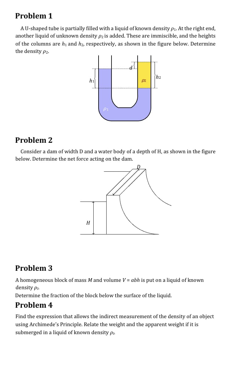 Problem 1
AU-shaped tube is partially filled with a liquid of known density p1. At the right end,
another liquid of unknown density p2 is added. These are immiscible, and the heights
of the columns are hi and hz, respectively, as shown in the figure below. Determine
the density p2-
h2
hi
p2
P1
Problem 2
Consider a dam of width D and a water body of a depth of H, as shown in the figure
below. Determine the net force acting on the dam.
H
Problem 3
A homogeneous block of mass M and volume V = abh is put on a liquid of known
density pi-
Determine the fraction of the block below the surface of the liquid.
Problem 4
Find the expression that allows the indirect measurement of the density of an object
using Archimede's Principle. Relate the weight and the apparent weight if it is
submerged in a liquid of known density pj.
