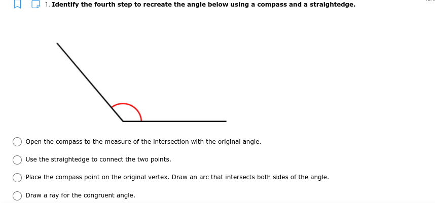 1. Identify the fourth step to recreate the angle below using a compass and a straightedge.
Open the compass to the measure of the intersection with the original angle.
Use the straightedge to connect the two points.
Place the compass point on the original vertex. Draw an arc that intersects both sides of the angle.
Draw a ray for the congruent angle.
