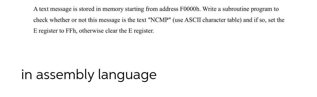 A text message is stored in memory starting from address F0000h. Write a subroutine program to
check whether or not this message is the text "NCMP" (use ASCII character table) and if so, set the
E register to FFh, otherwise clear the E register.
in assembly language