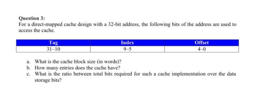 Question 3:
For a direct-mapped cache design with a 32-bit address, the following bits of the address are used to
access the cache.
Tag
31-10
Index
9-5
Offset
4-0
a. What is the cache block size (in words)?
b. How many entries does the cache have?
c. What is the ratio between total bits required for such a cache implementation over the data
storage bits?