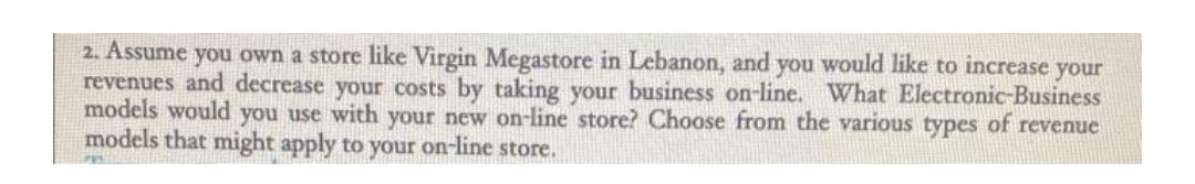 2. Assume you own a store like Virgin Megastore in Lebanon, and you would like to increase your
revenues and decrease your costs by taking your business on-line. What Electronic-Business
models would you use with your new on-line store? Choose from the various types of revenue
models that might apply to your on-line store.