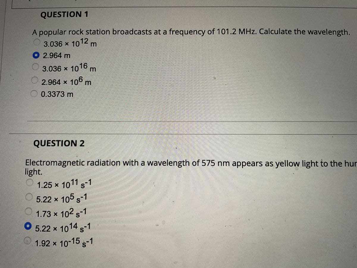 QUESTION 1
A popular rock station broadcasts at a frequency of 101.2 MHz. Calculate the wavelength.
3.036 × 1012 m
2.964
m
3.036 × 1016 m
2.964 × 106 m
0.3373 m
light.
S-7
1.25 × 1011
5.22 × 105 s-1
1.73 × 10² S-1
5.22 x 1014
1.92 × 10-15 S-1
QUESTION 2
Electromagnetic radiation with a wavelength of 575 nm appears as yellow light to the hur
wwwwww.face
NAV
MAMM
An
www
UGAND
INI
B
2