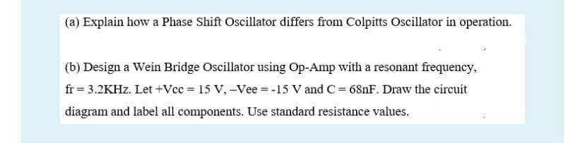 (a) Explain how a Phase Shift Oscillator differs from Colpitts Oscillator in operation.
(b) Design a Wein Bridge Oscillator using Op-Amp with a resonant frequency,
fr = 3.2KHZ. Let +Vcc = 15 V, -Vee =-15 V and C= 681F. Draw the circuit
diagram and label all components. Use standard resistance values.
