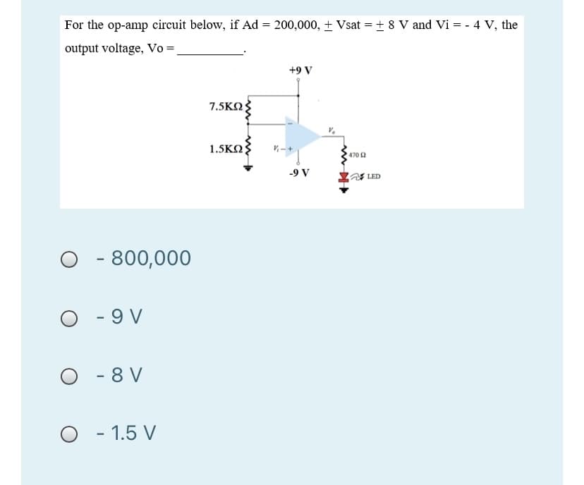For the op-amp circuit below, if Ad = 200,000, + Vsat = + 8 V and Vi = - 4 V, the
output voltage, Vo =,
+9 V
7.5KΩ
1.5KΩ
470 2
-9 V
LED
- 800,000
O - 9 V
O - 8 V
- 1.5 V
