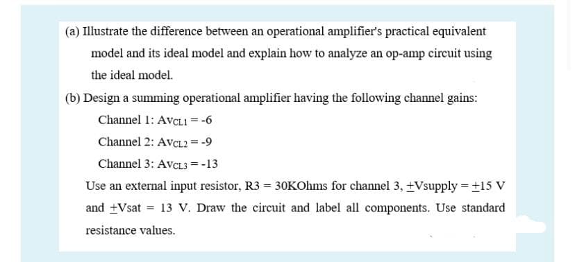 (a) Illustrate the difference between an operational amplifier's practical equivalent
model and its ideal model and explain how to analyze an op-amp circuit using
the ideal model.
(b) Design a summing operational amplifier having the following channel gains:
Channel 1: AvcL1 = -6
Channel 2: AvcL2 = -9
Channel 3: AVCL3 = -13
Use an external input resistor, R3 = 30KOhms for channel 3, +Vsupply = ±15 V
and +Vsat = 13 V. Draw the circuit and label all components. Use standard
resistance values.

