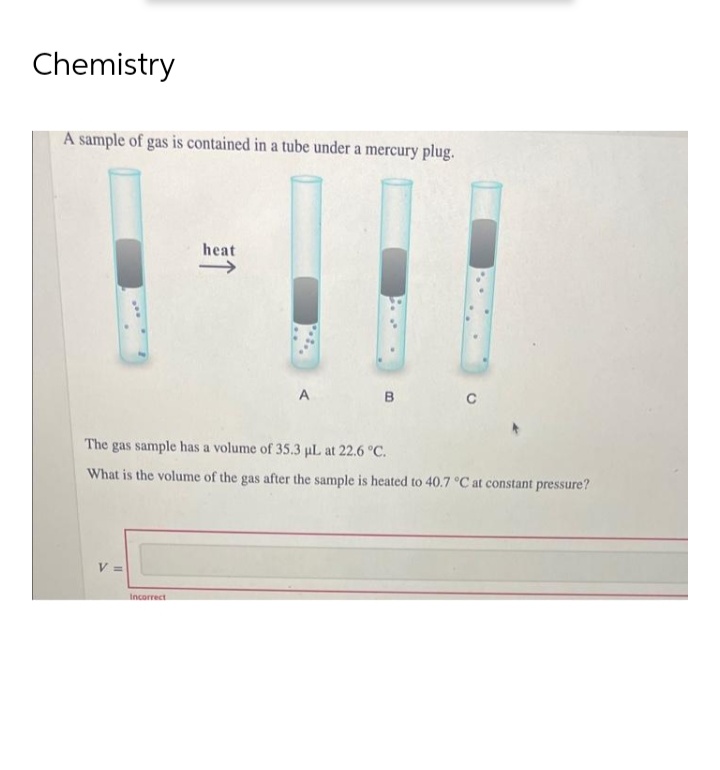 Chemistry
A sample of gas is contained in a tube under a mercury plug.
V =
heat
Incorrect
A
The gas sample has a volume of 35.3 µL at 22.6 °C.
What is the volume of the gas after the sample is heated to 40.7 °C at constant pressure?
B