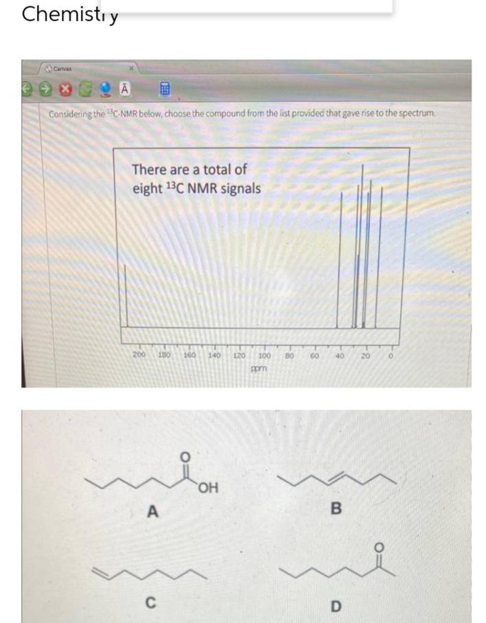 Chemistry
€
Canvas
Ā
Considering the 13C-NMR below, choose the compound from the list provided that gave rise to the spectrum.
There are a total of
eight 13C NMR signals
200 180 160 140 120 100
ppm
A
C
OH
80
60
40 20
B
D
0