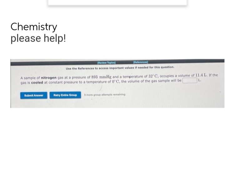 Chemistry
please help!
[Review Topics)
[References)
Use the References to access important values if needed for this question.
A sample of nitrogen gas at a pressure of 893 mmHg and a temperature of 32°C, occupies a volume of 11.4 L. If the
L.
gas is cooled at constant pressure to a temperature of 0°C, the volume of the gas sample will be
Submit Answer
Retry Entire Group 9 more group attempts remaining