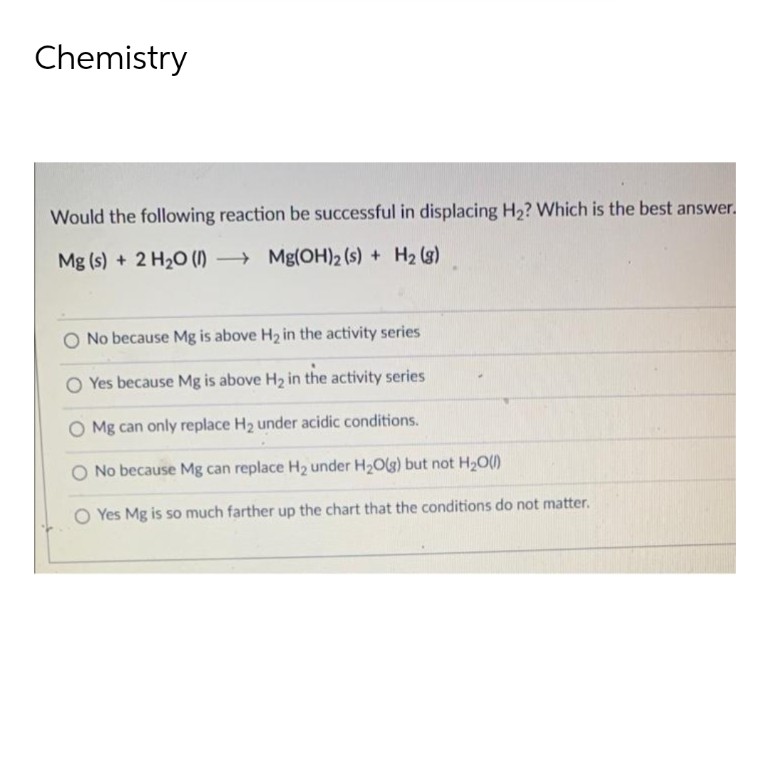 Chemistry
Would the following reaction be successful in displacing H₂? Which is the best answer.
Mg(s) + 2 H₂O (1)
Mg(OH)2 (s) + H₂ (8)
O No because Mg is above H₂ in the activity series
O Yes because Mg is above H₂ in the activity series
O Mg can only replace H₂ under acidic conditions.
No because Mg can replace H₂ under H₂O(g) but not H₂O(l)
Yes Mg is so much farther up the chart that the conditions do not matter.