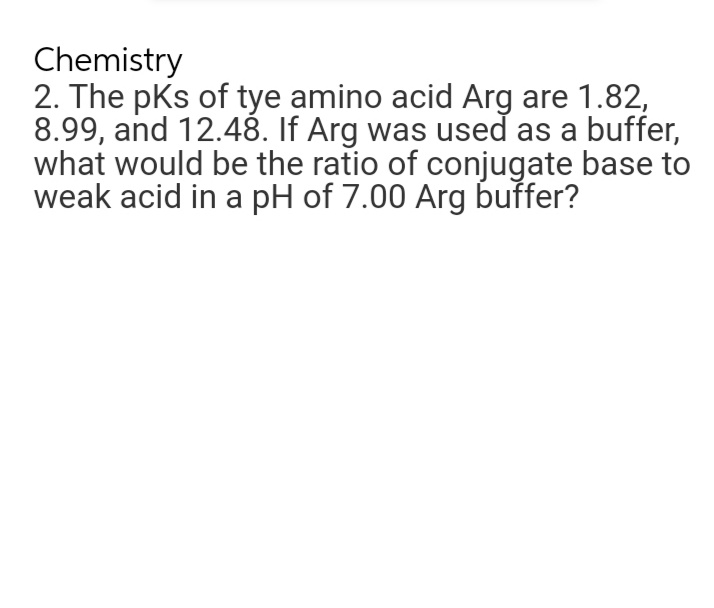 Chemistry
2. The pks of tye amino acid Arg are 1.82,
8.99, and 12.48. If Arg was used as a buffer,
what would be the ratio of conjugate base to
weak acid in a pH of 7.00 Arg buffer?